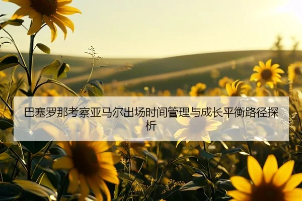巴塞罗那考察亚马尔出场时间管理与成长平衡路径探析