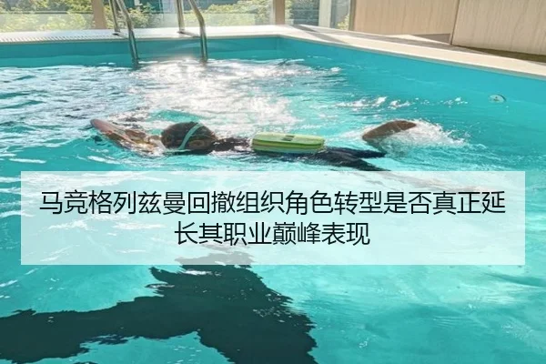 马竞格列兹曼回撤组织角色转型是否真正延长其职业巅峰表现