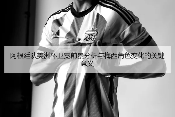 阿根廷队美洲杯卫冕前景分析与梅西角色变化的关键意义