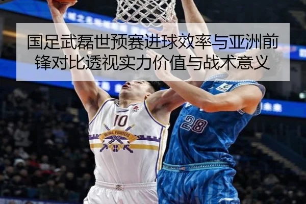 国足武磊世预赛进球效率与亚洲前锋对比透视实力价值与战术意义